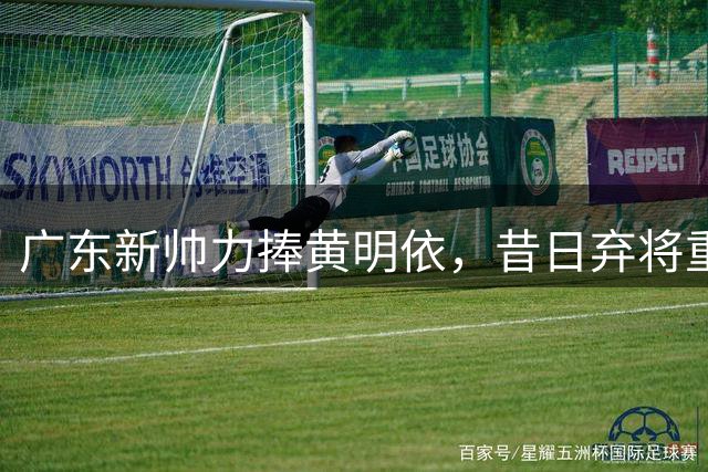 广东新帅力捧黄明依，昔日弃将重获新生